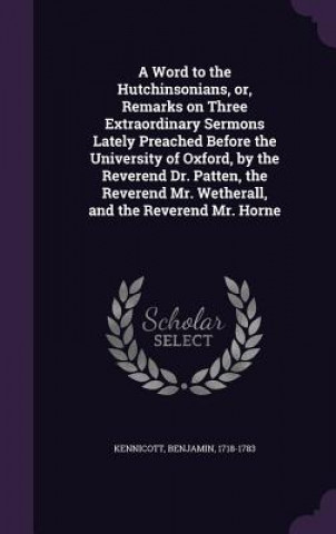 Könyv Word to the Hutchinsonians, Or, Remarks on Three Extraordinary Sermons Lately Preached Before the University of Oxford, by the Reverend Dr. Patten, th Benjamin Kennicott