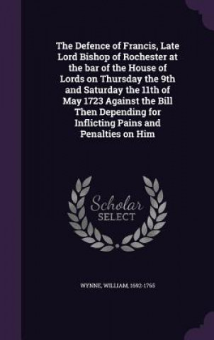 Kniha Defence of Francis, Late Lord Bishop of Rochester at the Bar of the House of Lords on Thursday the 9th and Saturday the 11th of May 1723 Against the B William Wynne