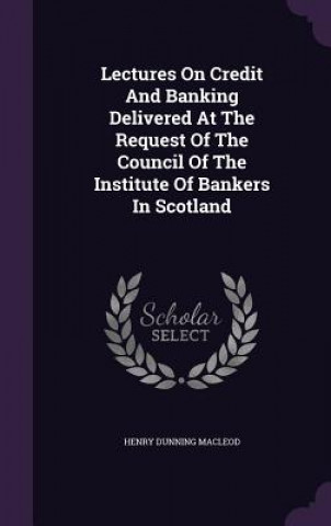 Carte Lectures on Credit and Banking Delivered at the Request of the Council of the Institute of Bankers in Scotland Henry Dunning MacLeod