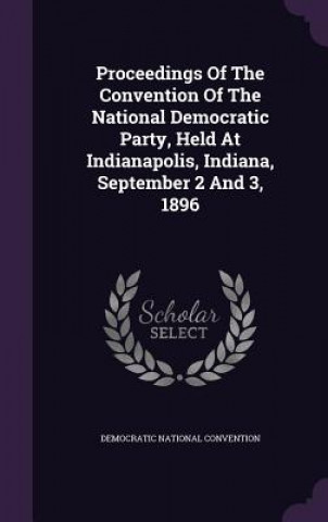 Kniha Proceedings of the Convention of the National Democratic Party, Held at Indianapolis, Indiana, September 2 and 3, 1896 Democratic National Convention