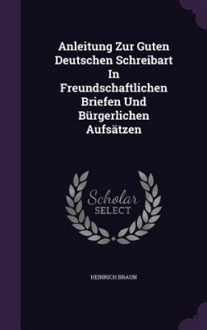 Kniha Anleitung Zur Guten Deutschen Schreibart in Freundschaftlichen Briefen Und Burgerlichen Aufsatzen Heinrich Braun