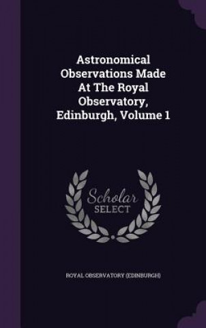 Kniha Astronomical Observations Made at the Royal Observatory, Edinburgh, Volume 1 Royal Observatory (Edinburgh)