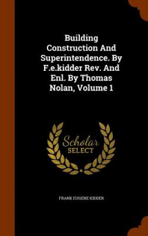 Carte Building Construction and Superintendence. by F.E.Kidder REV. and Enl. by Thomas Nolan, Volume 1 Frank Eugene Kidder