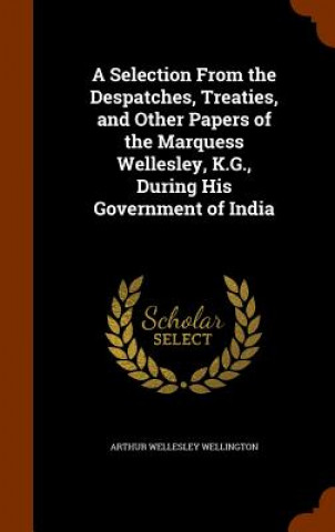 Kniha Selection from the Despatches, Treaties, and Other Papers of the Marquess Wellesley, K.G., During His Government of India Arthur Wellesley Wellington