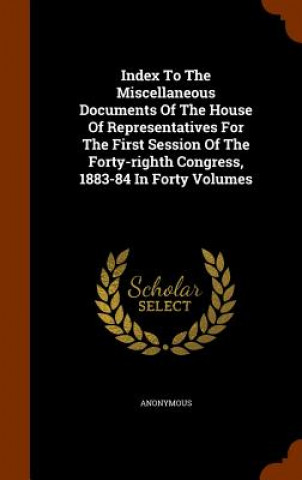 Książka Index to the Miscellaneous Documents of the House of Representatives for the First Session of the Forty-Righth Congress, 1883-84 in Forty Volumes Anonymous