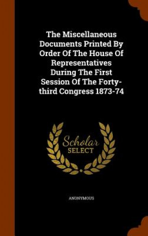 Kniha Miscellaneous Documents Printed by Order of the House of Representatives During the First Session of the Forty-Third Congress 1873-74 Anonymous