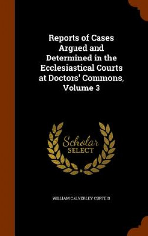 Kniha Reports of Cases Argued and Determined in the Ecclesiastical Courts at Doctors' Commons, Volume 3 William Calverley Curteis
