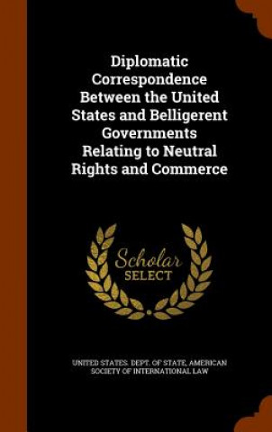 Kniha Diplomatic Correspondence Between the United States and Belligerent Governments Relating to Neutral Rights and Commerce 