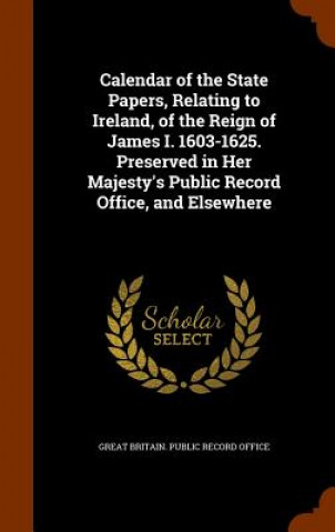 Buch Calendar of the State Papers, Relating to Ireland, of the Reign of James I. 1603-1625. Preserved in Her Majesty's Public Record Office, and Elsewhere 