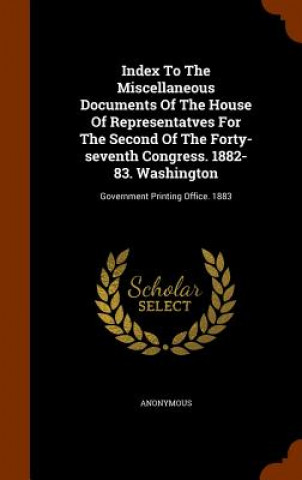 Libro Index to the Miscellaneous Documents of the House of Representatves for the Second of the Forty-Seventh Congress. 1882-83. Washington Anonymous