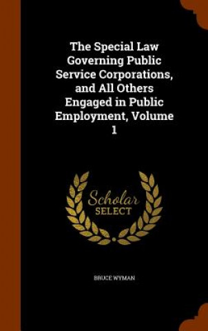 Könyv Special Law Governing Public Service Corporations, and All Others Engaged in Public Employment, Volume 1 Bruce Wyman