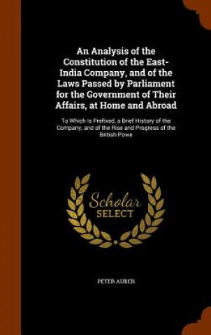 Kniha Analysis of the Constitution of the East-India Company, and of the Laws Passed by Parliament for the Government of Their Affairs, at Home and Abroad Peter Auber