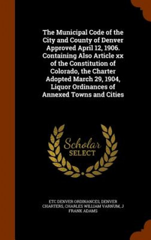 Книга Municipal Code of the City and County of Denver Approved April 12, 1906. Containing Also Article XX of the Constitution of Colorado, the Charter Adopt Etc Denver Ordinances