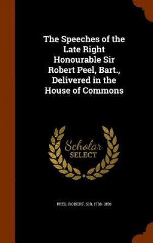 Kniha Speeches of the Late Right Honourable Sir Robert Peel, Bart., Delivered in the House of Commons Peel