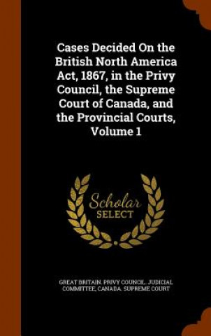 Carte Cases Decided on the British North America ACT, 1867, in the Privy Council, the Supreme Court of Canada, and the Provincial Courts, Volume 1 