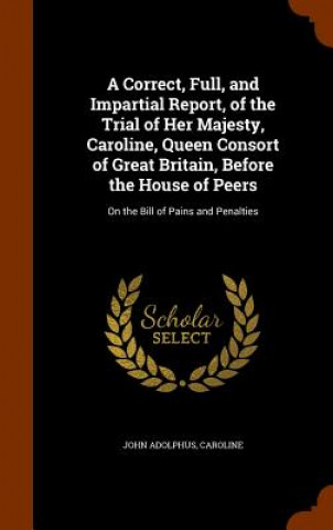 Könyv Correct, Full, and Impartial Report, of the Trial of Her Majesty, Caroline, Queen Consort of Great Britain, Before the House of Peers John Adolphus