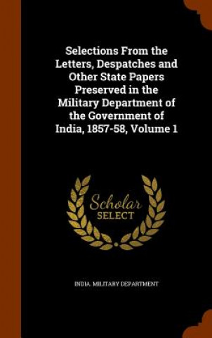Kniha Selections from the Letters, Despatches and Other State Papers Preserved in the Military Department of the Government of India, 1857-58, Volume 1 