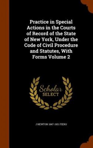 Book Practice in Special Actions in the Courts of Record of the State of New York, Under the Code of Civil Procedure and Statutes, with Forms Volume 2 J Newton 1847-1931 Fiero