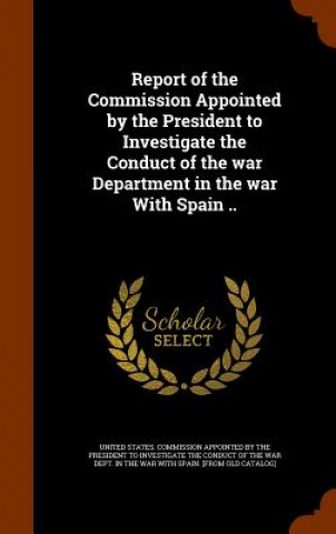 Kniha Report of the Commission Appointed by the President to Investigate the Conduct of the War Department in the War with Spain .. 