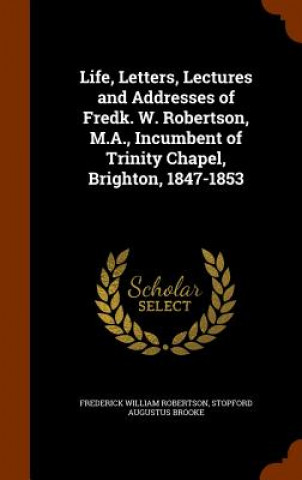 Livre Life, Letters, Lectures and Addresses of Fredk. W. Robertson, M.A., Incumbent of Trinity Chapel, Brighton, 1847-1853 Frederick William Robertson