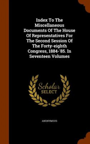 Книга Index to the Miscellaneous Documents of the House of Representatives for the Second Session of the Forty-Eighth Congress, 1884-'85. in Seventeen Volum Anonymous