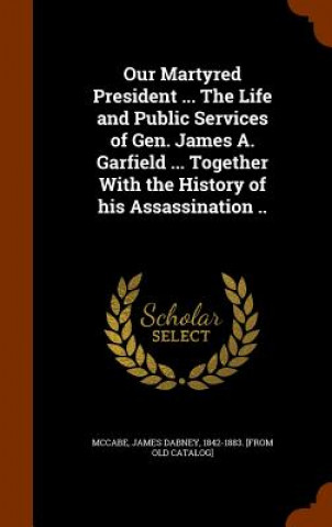 Kniha Our Martyred President ... the Life and Public Services of Gen. James A. Garfield ... Together with the History of His Assassination .. 