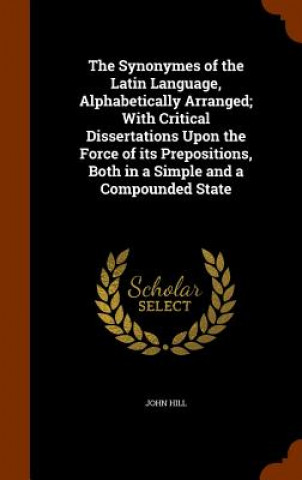 Książka Synonymes of the Latin Language, Alphabetically Arranged; With Critical Dissertations Upon the Force of Its Prepositions, Both in a Simple and a Compo Hill