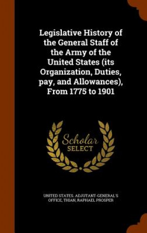 Knjiga Legislative History of the General Staff of the Army of the United States (Its Organization, Duties, Pay, and Allowances), from 1775 to 1901 Raphael Prosper Thian