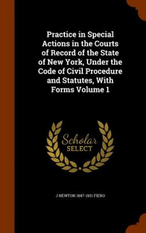 Carte Practice in Special Actions in the Courts of Record of the State of New York, Under the Code of Civil Procedure and Statutes, with Forms Volume 1 J Newton 1847-1931 Fiero