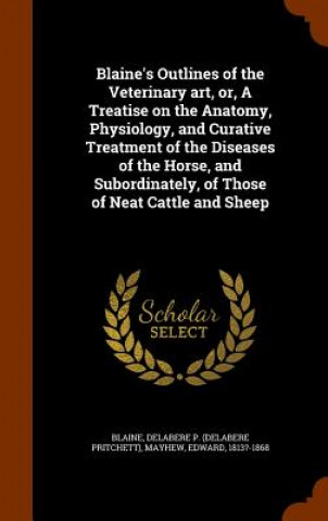 Książka Blaine's Outlines of the Veterinary Art, Or, a Treatise on the Anatomy, Physiology, and Curative Treatment of the Diseases of the Horse, and Subordina Delabere P Blaine