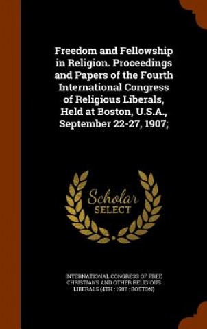 Carte Freedom and Fellowship in Religion. Proceedings and Papers of the Fourth International Congress of Religious Liberals, Held at Boston, U.S.A., Septemb 