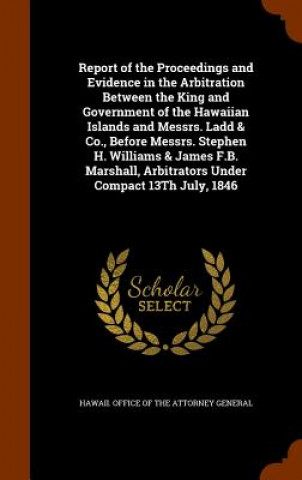 Könyv Report of the Proceedings and Evidence in the Arbitration Between the King and Government of the Hawaiian Islands and Messrs. Ladd & Co., Before Messr 