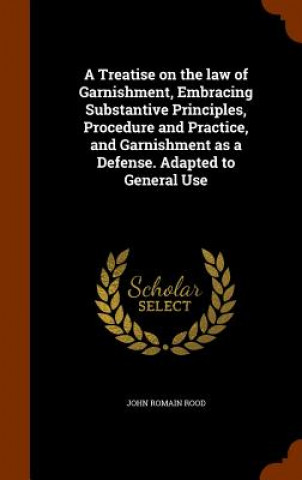 Kniha Treatise on the Law of Garnishment, Embracing Substantive Principles, Procedure and Practice, and Garnishment as a Defense. Adapted to General Use John Romain Rood