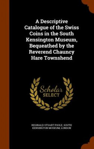 Kniha Descriptive Catalogue of the Swiss Coins in the South Kensington Museum, Bequeathed by the Reverend Chauncy Hare Townshend Reginald Stuart Poole