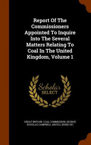 Książka Report of the Commissioners Appointed to Inquire Into the Several Matters Relating to Coal in the United Kingdom, Volume 1 