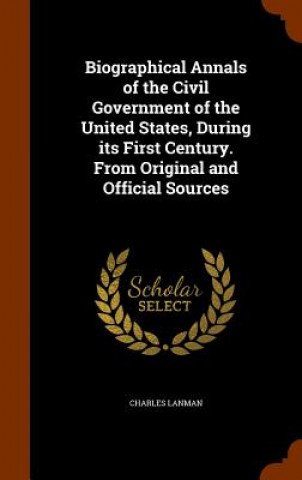 Kniha Biographical Annals of the Civil Government of the United States, During Its First Century. from Original and Official Sources Charles Lanman