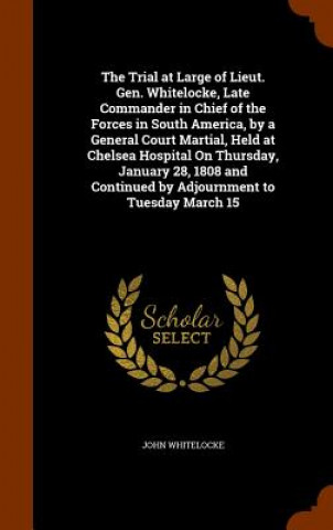 Kniha Trial at Large of Lieut. Gen. Whitelocke, Late Commander in Chief of the Forces in South America, by a General Court Martial, Held at Chelsea Hospital John Whitelocke