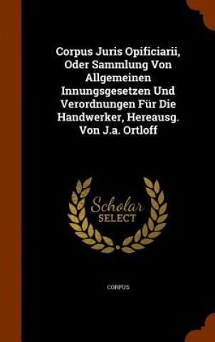 Kniha Corpus Juris Opificiarii, Oder Sammlung Von Allgemeinen Innungsgesetzen Und Verordnungen Fur Die Handwerker, Hereausg. Von J.A. Ortloff 