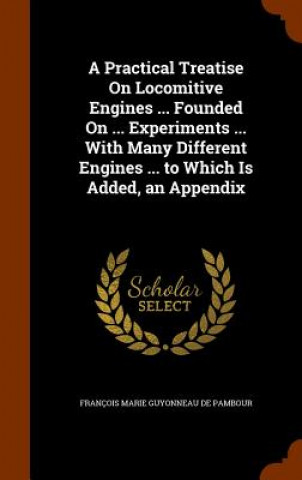 Książka Practical Treatise on Locomitive Engines ... Founded on ... Experiments ... with Many Different Engines ... to Which Is Added, an Appendix Francois Marie Guyonneau De Pambour