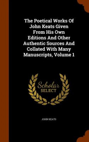 Könyv Poetical Works of John Keats Given from His Own Editions and Other Authentic Sources and Collated with Many Manuscripts, Volume 1 John Keats