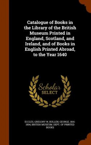 Knjiga Catalogue of Books in the Library of the British Museum Printed in England, Scotland, and Ireland, and of Books in English Printed Abroad, to the Year Gregory W Eccles