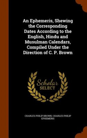 Kniha Ephemeris, Shewing the Corresponding Dates According to the English, Hindu and Musulman Calendars, Compiled Under the Direction of C. P. Brown Charles Philip Brown