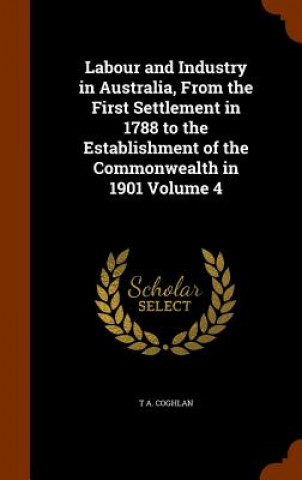 Kniha Labour and Industry in Australia, from the First Settlement in 1788 to the Establishment of the Commonwealth in 1901 Volume 4 T a Coghlan