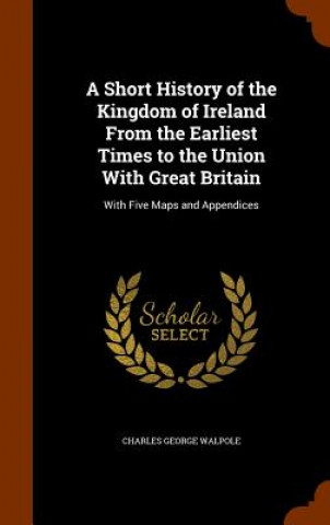 Kniha Short History of the Kingdom of Ireland from the Earliest Times to the Union with Great Britain Charles George Walpole