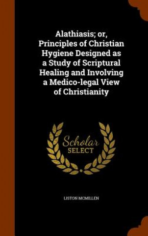 Book Alathiasis; Or, Principles of Christian Hygiene Designed as a Study of Scriptural Healing and Involving a Medico-Legal View of Christianity Liston McMillen