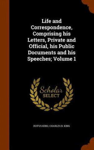 Carte Life and Correspondence, Comprising His Letters, Private and Official, His Public Documents and His Speeches; Volume 1 Rufus King