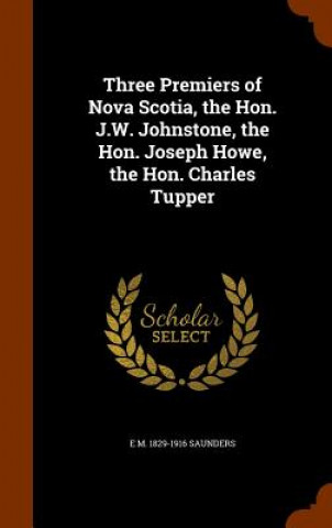 Kniha Three Premiers of Nova Scotia, the Hon. J.W. Johnstone, the Hon. Joseph Howe, the Hon. Charles Tupper E M 1829-1916 Saunders