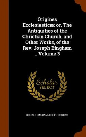 Kniha Origines Ecclesiasticae; Or, the Antiquities of the Christian Church, and Other Works, of the REV. Joseph Bingham .. Volume 3 Richard Bingham