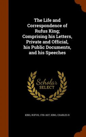 Kniha Life and Correspondence of Rufus King; Comprising His Letters, Private and Official, His Public Documents, and His Speeches Rufus King
