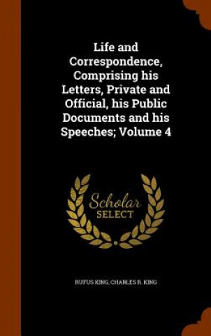 Kniha Life and Correspondence, Comprising His Letters, Private and Official, His Public Documents and His Speeches; Volume 4 Rufus King